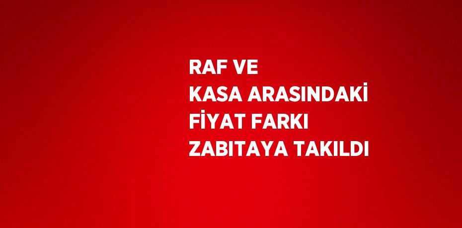 RAF VE KASA ARASINDAKİ FİYAT FARKI ZABITAYA TAKILDI