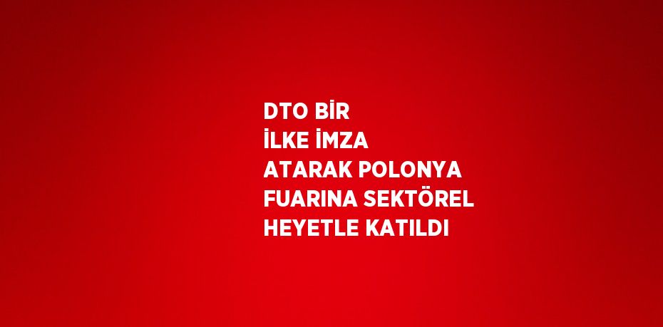 DTO BİR İLKE İMZA ATARAK POLONYA FUARINA SEKTÖREL HEYETLE KATILDI