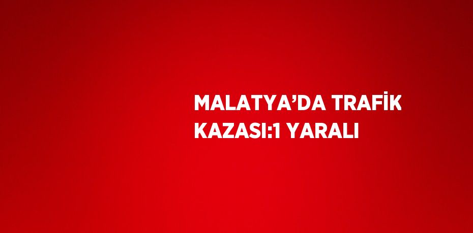 MALATYA’DA TRAFİK KAZASI:1 YARALI