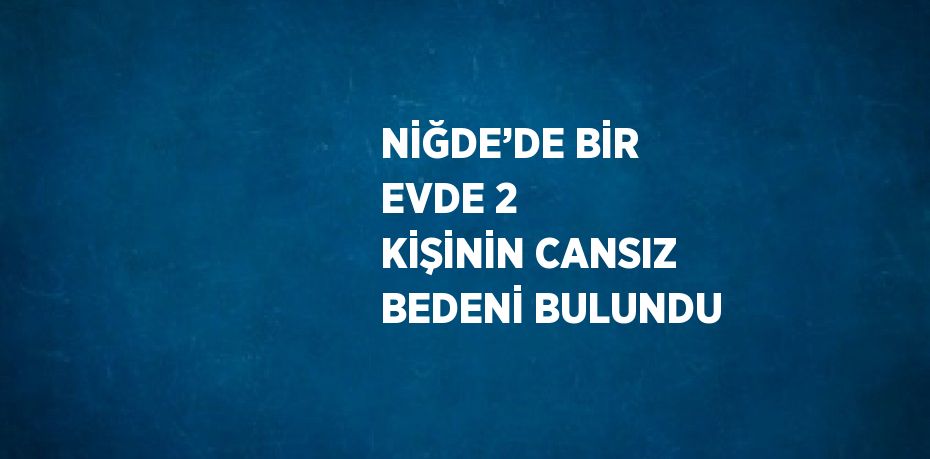 NİĞDE’DE BİR EVDE 2 KİŞİNİN CANSIZ BEDENİ BULUNDU