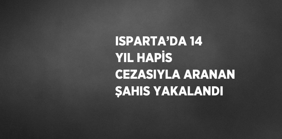 ISPARTA’DA 14 YIL HAPİS CEZASIYLA ARANAN ŞAHIS YAKALANDI