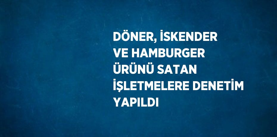 DÖNER, İSKENDER VE HAMBURGER ÜRÜNÜ SATAN İŞLETMELERE DENETİM YAPILDI