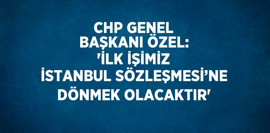 CHP GENEL BAŞKANI ÖZEL: 'İLK İŞİMİZ İSTANBUL SÖZLEŞMESİ’NE DÖNMEK OLACAKTIR'