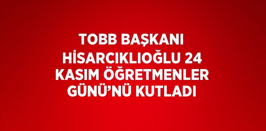 TOBB BAŞKANI HİSARCIKLIOĞLU 24 KASIM ÖĞRETMENLER GÜNÜ’NÜ KUTLADI