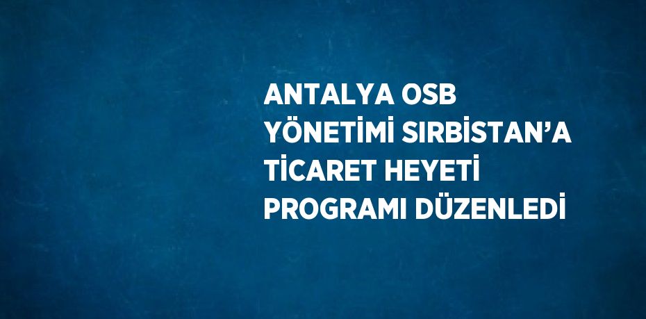 ANTALYA OSB YÖNETİMİ SIRBİSTAN’A TİCARET HEYETİ PROGRAMI DÜZENLEDİ