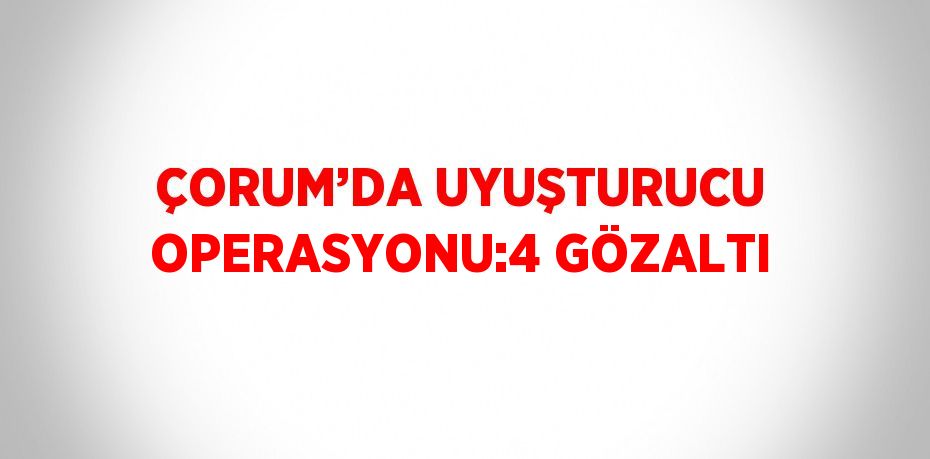 ÇORUM’DA UYUŞTURUCU OPERASYONU:4 GÖZALTI