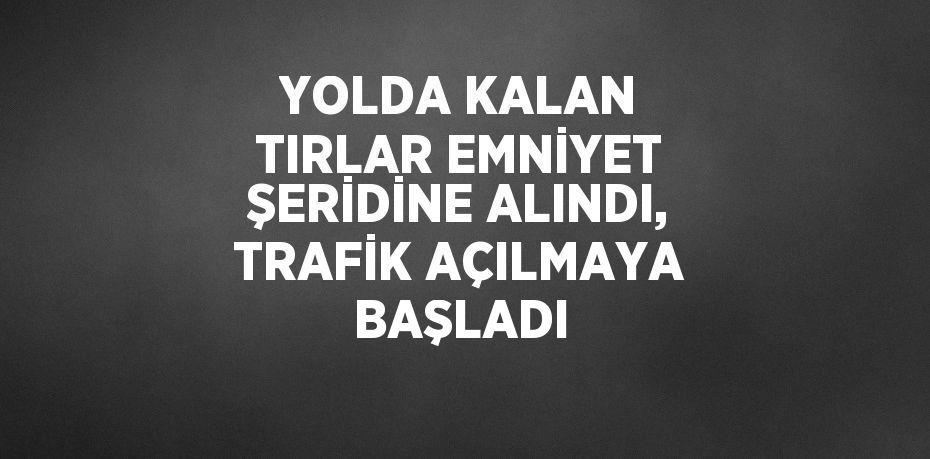 YOLDA KALAN TIRLAR EMNİYET ŞERİDİNE ALINDI, TRAFİK AÇILMAYA BAŞLADI