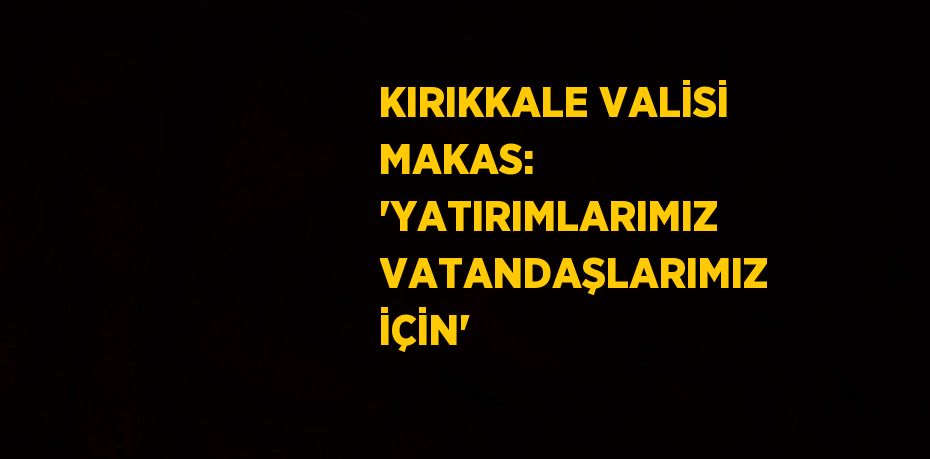 KIRIKKALE VALİSİ MAKAS: 'YATIRIMLARIMIZ VATANDAŞLARIMIZ İÇİN'