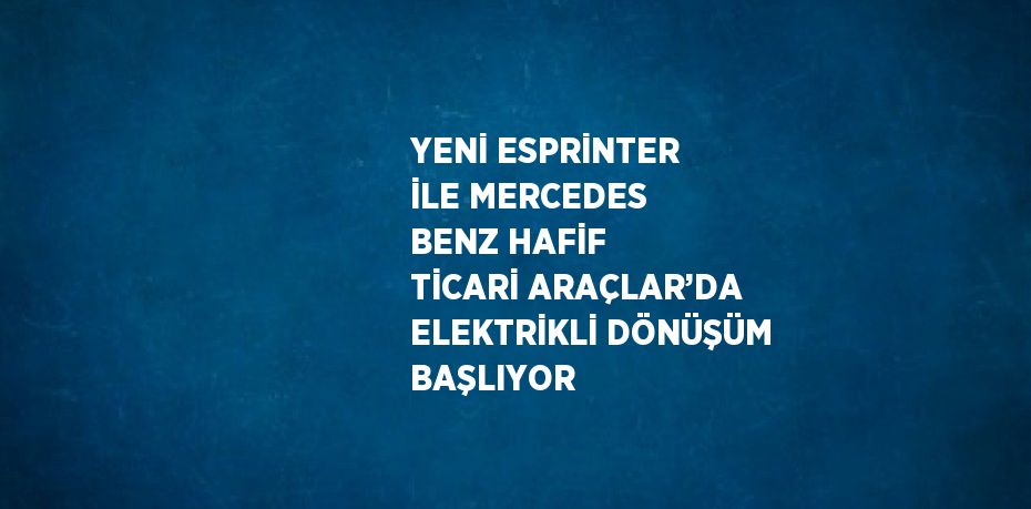 YENİ ESPRİNTER İLE MERCEDES BENZ HAFİF TİCARİ ARAÇLAR’DA ELEKTRİKLİ DÖNÜŞÜM BAŞLIYOR