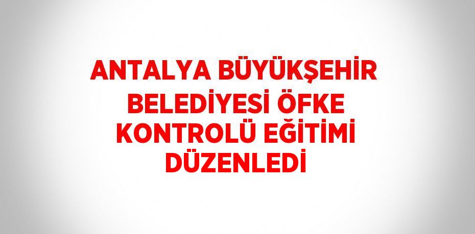 ANTALYA BÜYÜKŞEHİR BELEDİYESİ ÖFKE KONTROLÜ EĞİTİMİ DÜZENLEDİ