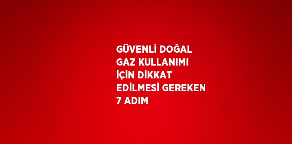 GÜVENLİ DOĞAL GAZ KULLANIMI İÇİN DİKKAT EDİLMESİ GEREKEN 7 ADIM