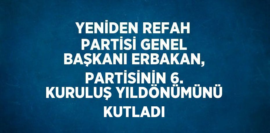 YENİDEN REFAH PARTİSİ GENEL BAŞKANI ERBAKAN, PARTİSİNİN 6. KURULUŞ YILDÖNÜMÜNÜ KUTLADI