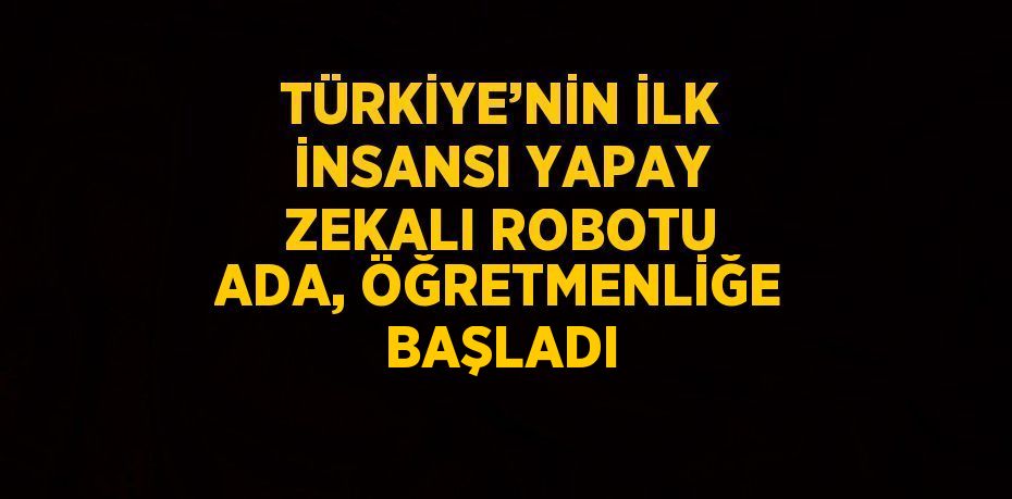 TÜRKİYE’NİN İLK İNSANSI YAPAY ZEKALI ROBOTU ADA, ÖĞRETMENLİĞE BAŞLADI