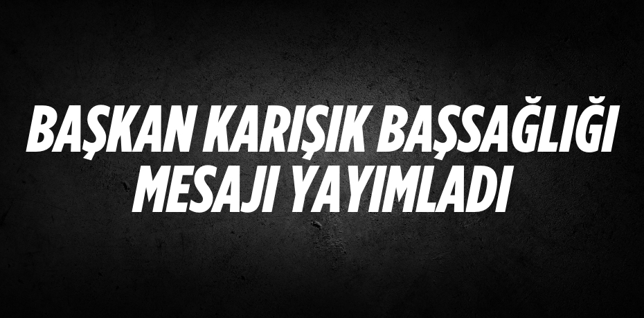 BAŞKAN KARIŞIK BAŞSAĞLIĞI MESAJI YAYIMLADI