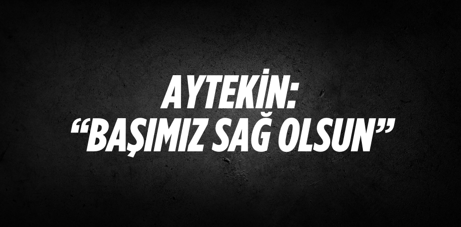 AYTEKİN: “BAŞIMIZ SAĞ OLSUN”