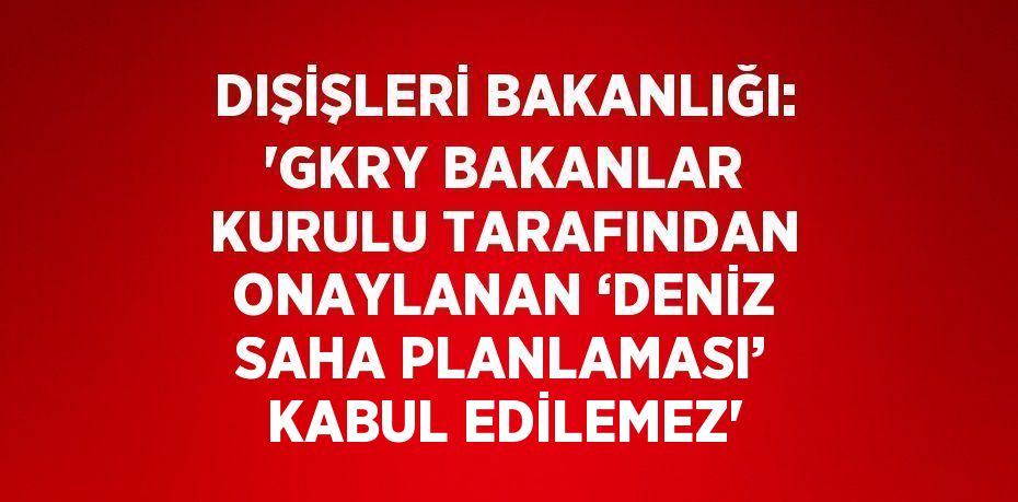 DIŞİŞLERİ BAKANLIĞI: 'GKRY BAKANLAR KURULU TARAFINDAN ONAYLANAN ‘DENİZ SAHA PLANLAMASI’ KABUL EDİLEMEZ'