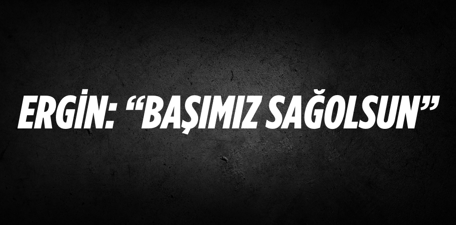 ERGİN: “BAŞIMIZ SAĞOLSUN”