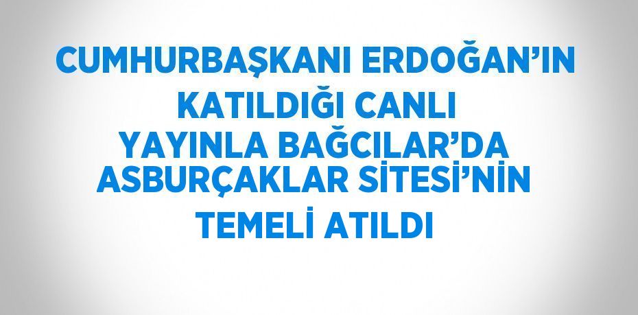 CUMHURBAŞKANI ERDOĞAN’IN KATILDIĞI CANLI YAYINLA BAĞCILAR’DA ASBURÇAKLAR SİTESİ’NİN TEMELİ ATILDI