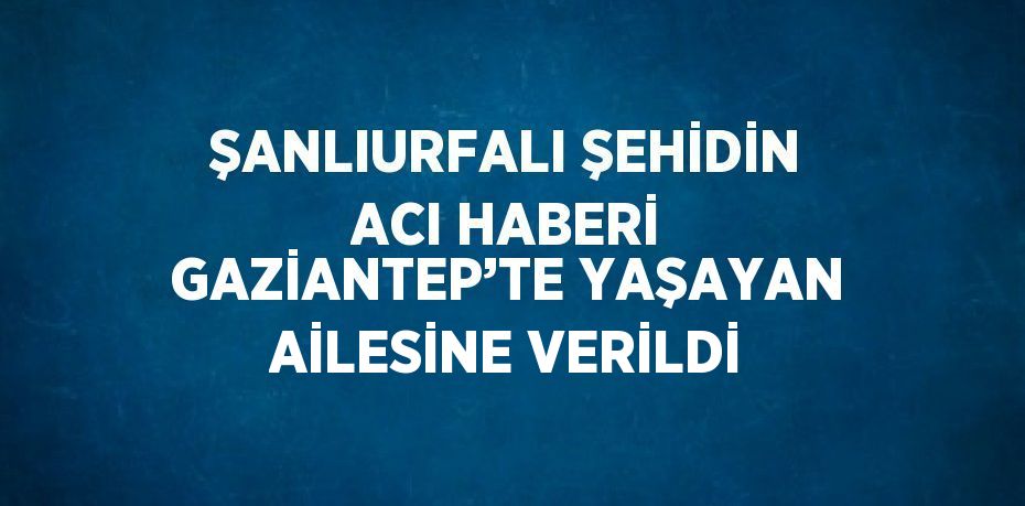 ŞANLIURFALI ŞEHİDİN ACI HABERİ GAZİANTEP’TE YAŞAYAN AİLESİNE VERİLDİ