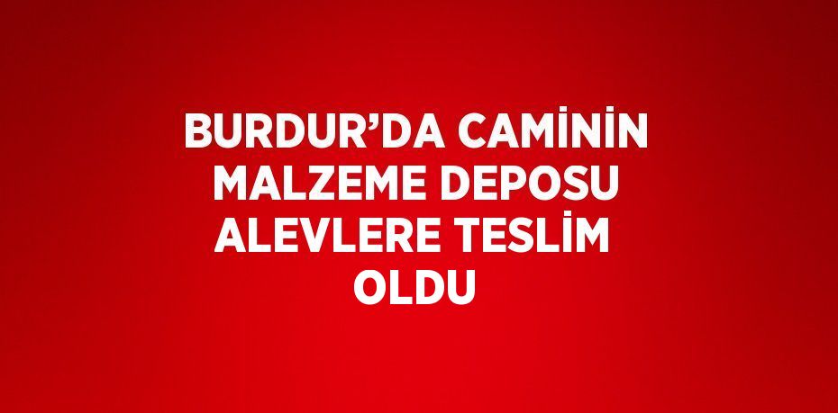 BURDUR’DA CAMİNİN MALZEME DEPOSU ALEVLERE TESLİM OLDU