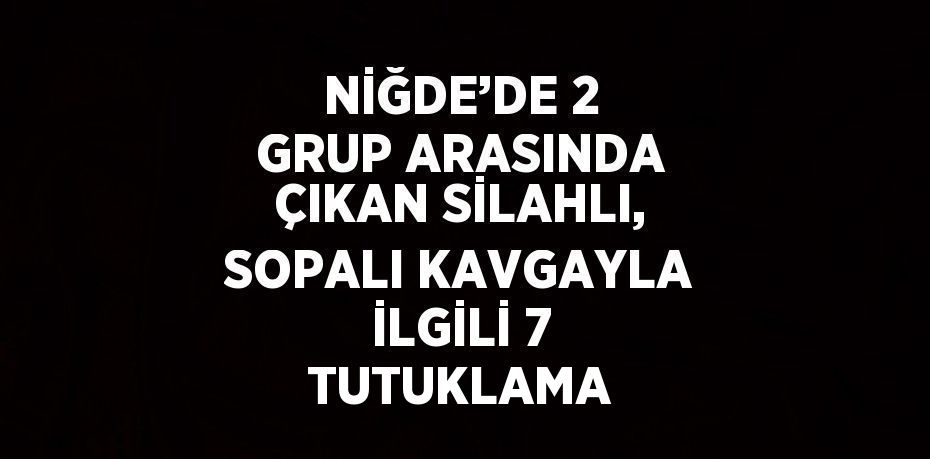 NİĞDE’DE 2 GRUP ARASINDA ÇIKAN SİLAHLI, SOPALI KAVGAYLA İLGİLİ 7 TUTUKLAMA