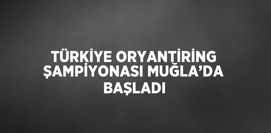 TÜRKİYE ORYANTİRİNG ŞAMPİYONASI MUĞLA’DA BAŞLADI