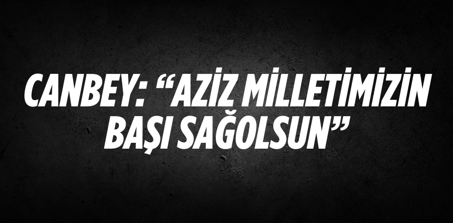 CANBEY: “AZİZ MİLLETİMİZİN BAŞI SAĞOLSUN”