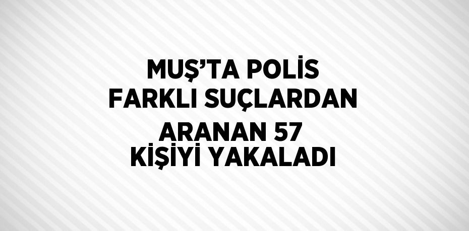 MUŞ’TA POLİS FARKLI SUÇLARDAN ARANAN 57 KİŞİYİ YAKALADI