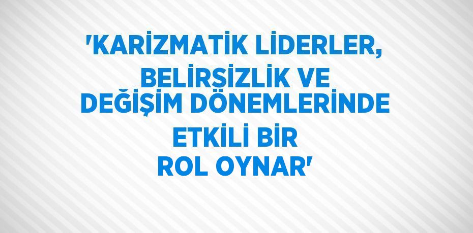 'KARİZMATİK LİDERLER, BELİRSİZLİK VE DEĞİŞİM DÖNEMLERİNDE ETKİLİ BİR ROL OYNAR'