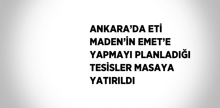 ANKARA’DA ETİ MADEN’İN EMET’E YAPMAYI PLANLADIĞI TESİSLER MASAYA YATIRILDI