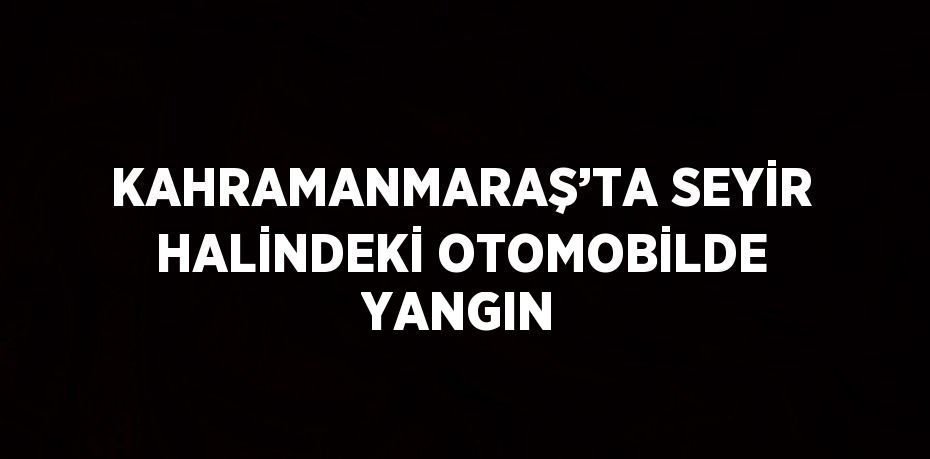 KAHRAMANMARAŞ’TA SEYİR HALİNDEKİ OTOMOBİLDE YANGIN