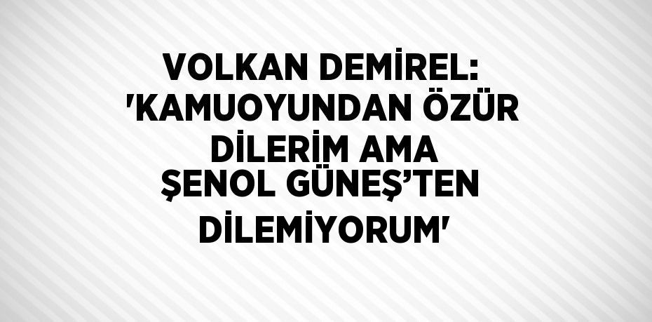 VOLKAN DEMİREL: 'KAMUOYUNDAN ÖZÜR DİLERİM AMA ŞENOL GÜNEŞ’TEN DİLEMİYORUM'