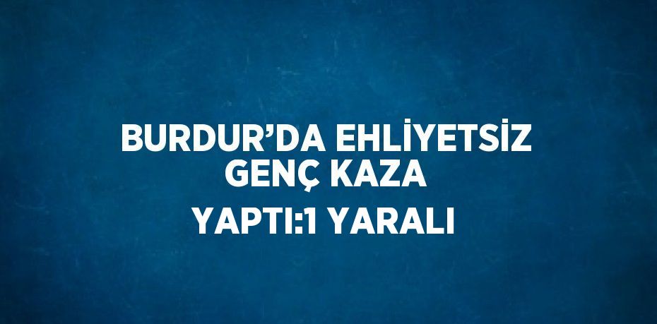 BURDUR’DA EHLİYETSİZ GENÇ KAZA YAPTI:1 YARALI