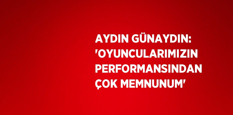 AYDIN GÜNAYDIN: 'OYUNCULARIMIZIN PERFORMANSINDAN ÇOK MEMNUNUM'