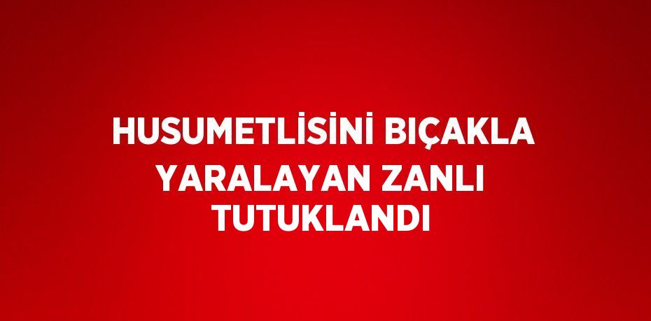 HUSUMETLİSİNİ BIÇAKLA YARALAYAN ZANLI TUTUKLANDI