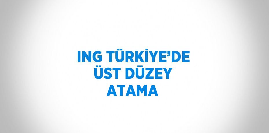 ING TÜRKİYE’DE ÜST DÜZEY ATAMA