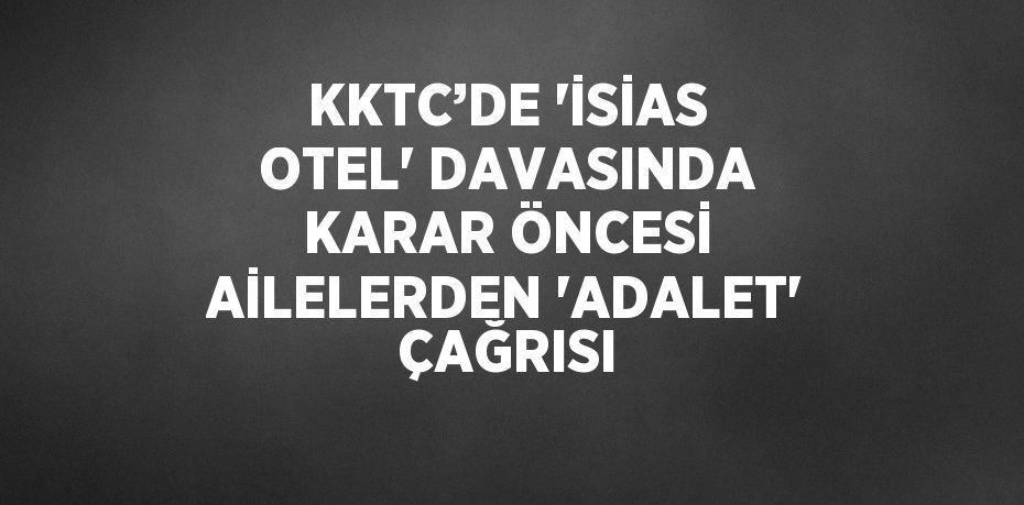 KKTC’DE 'İSİAS OTEL' DAVASINDA KARAR ÖNCESİ AİLELERDEN 'ADALET' ÇAĞRISI