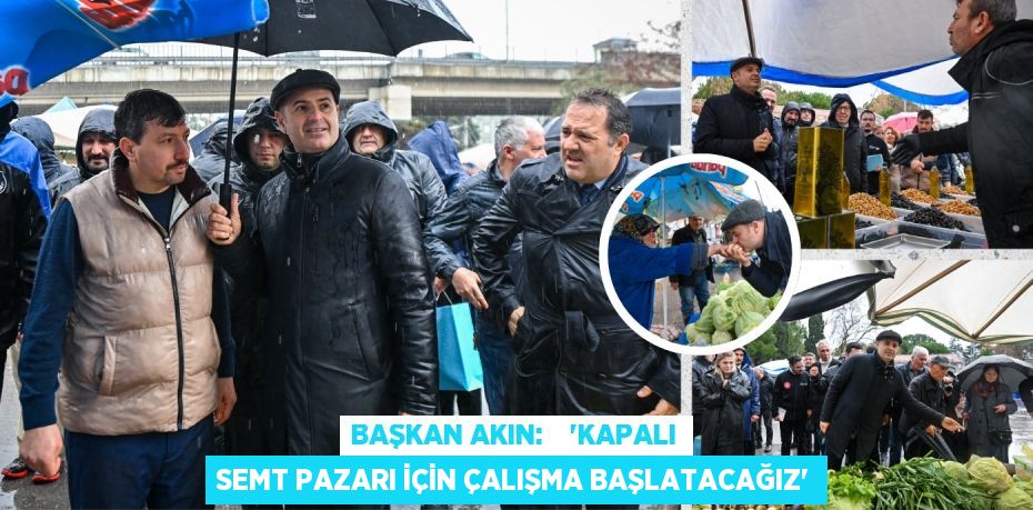 BAŞKAN AKIN:    “KAPALI SEMT PAZARI İÇİN ÇALIŞMA BAŞLATACAĞIZ”