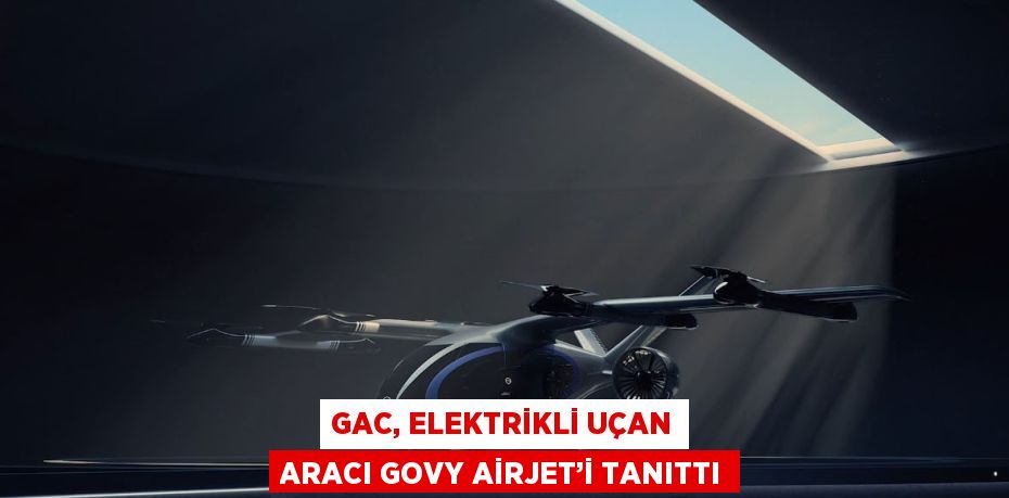 GAC, ELEKTRİKLİ UÇAN ARACI GOVY AİRJET’İ TANITTI