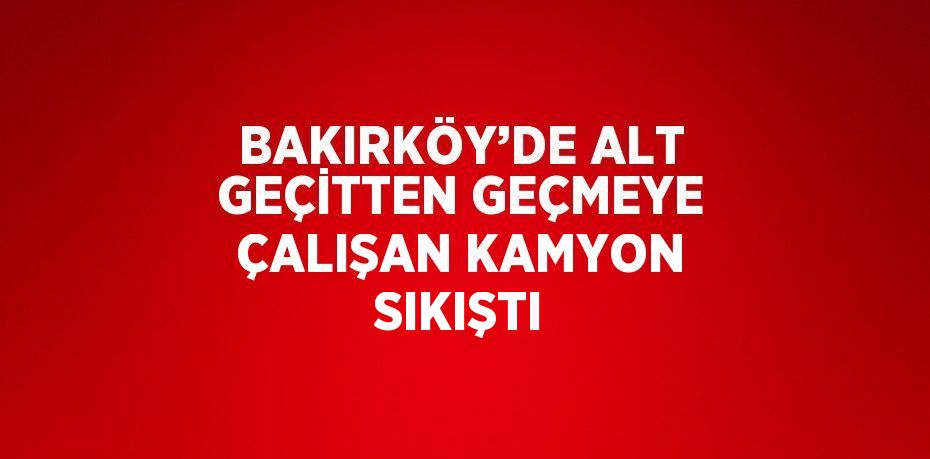 BAKIRKÖY’DE ALT GEÇİTTEN GEÇMEYE ÇALIŞAN KAMYON SIKIŞTI