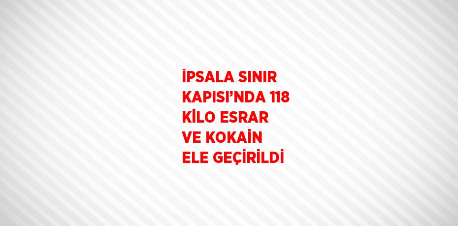 İPSALA SINIR KAPISI’NDA 118 KİLO ESRAR VE KOKAİN ELE GEÇİRİLDİ