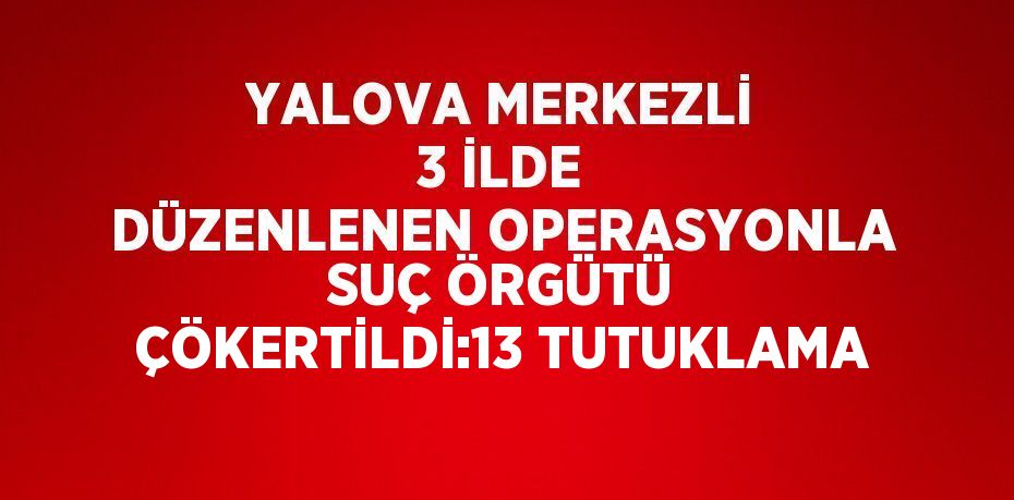 YALOVA MERKEZLİ 3 İLDE DÜZENLENEN OPERASYONLA SUÇ ÖRGÜTÜ ÇÖKERTİLDİ:13 TUTUKLAMA