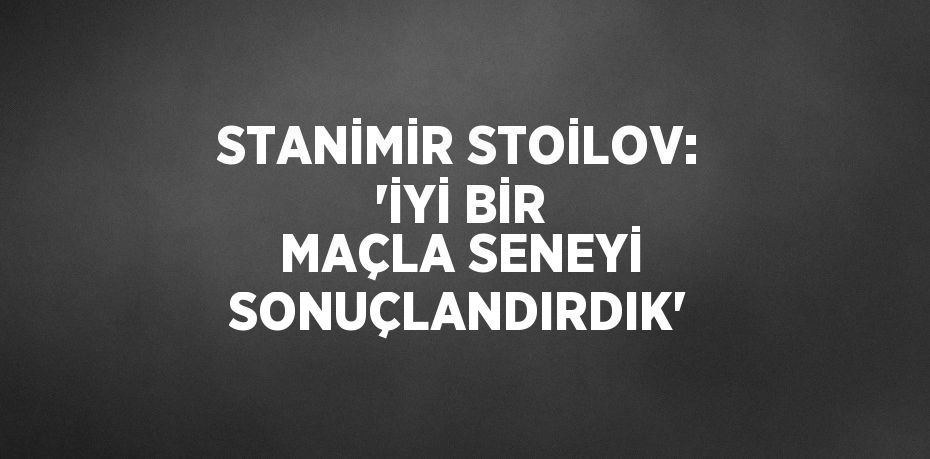 STANİMİR STOİLOV: 'İYİ BİR MAÇLA SENEYİ SONUÇLANDIRDIK'