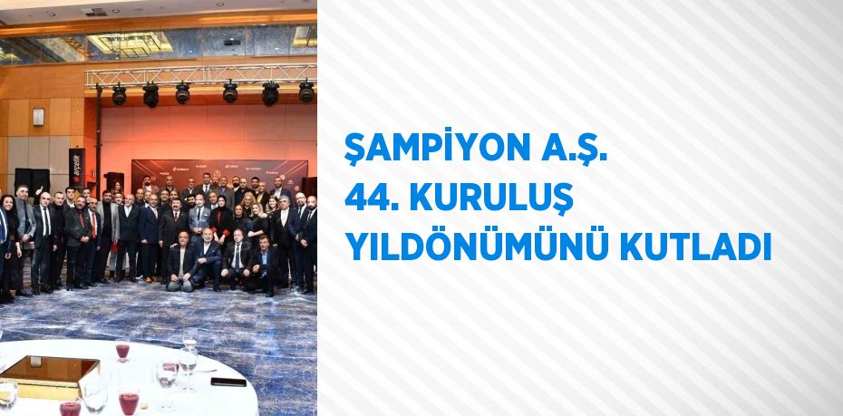 ŞAMPİYON A.Ş. 44. KURULUŞ YILDÖNÜMÜNÜ KUTLADI