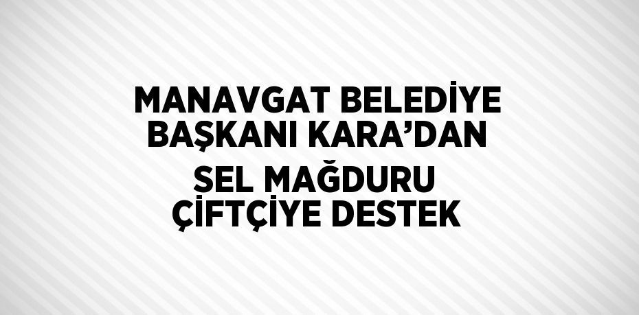 MANAVGAT BELEDİYE BAŞKANI KARA’DAN SEL MAĞDURU ÇİFTÇİYE DESTEK