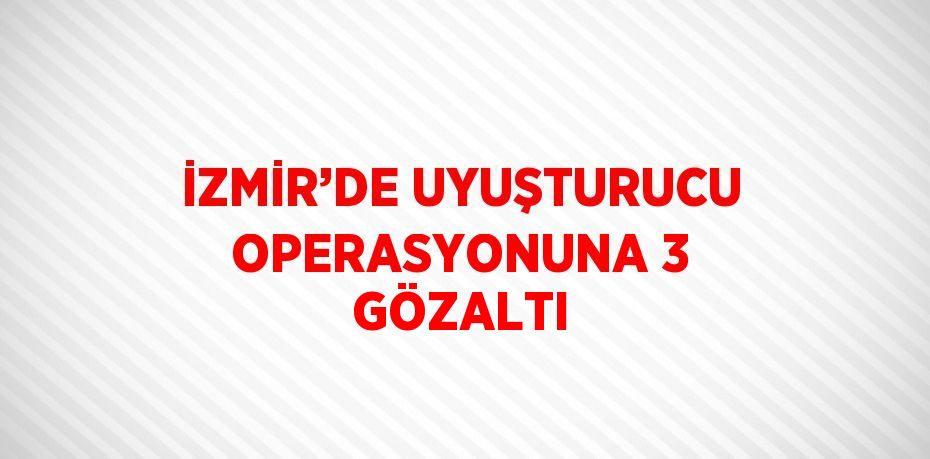 İZMİR’DE UYUŞTURUCU OPERASYONUNA 3 GÖZALTI