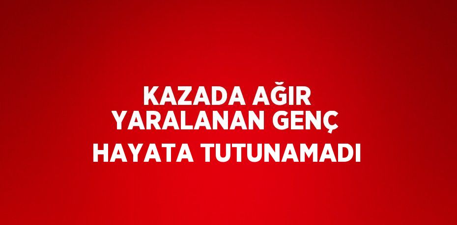 KAZADA AĞIR YARALANAN GENÇ HAYATA TUTUNAMADI