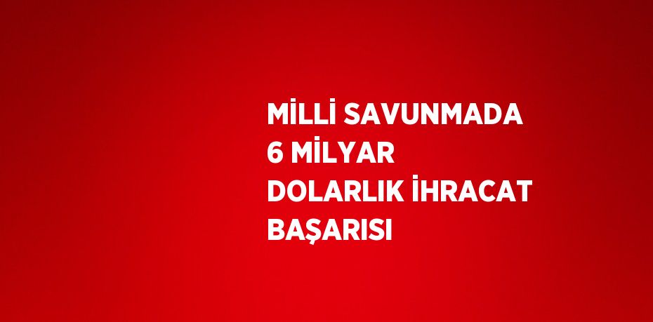 MİLLİ SAVUNMADA 6 MİLYAR DOLARLIK İHRACAT BAŞARISI