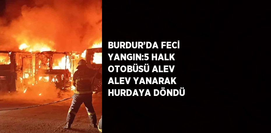 BURDUR’DA FECİ YANGIN:5 HALK OTOBÜSÜ ALEV ALEV YANARAK HURDAYA DÖNDÜ