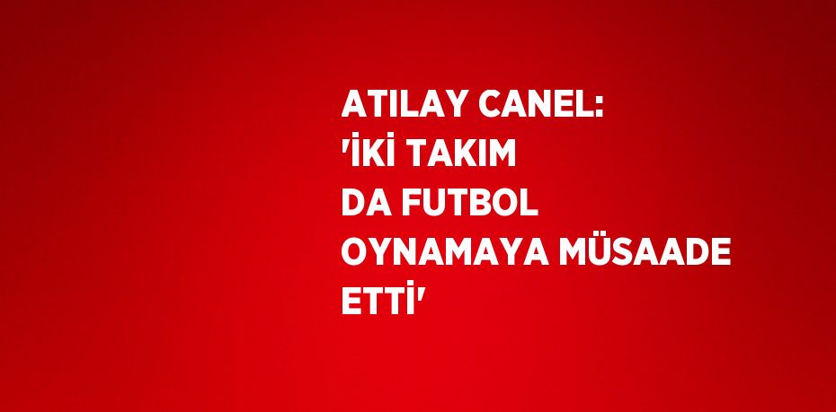 ATILAY CANEL: 'İKİ TAKIM DA FUTBOL OYNAMAYA MÜSAADE ETTİ'